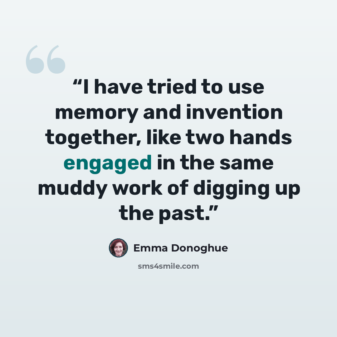 “I have tried to use memory and invention together, like two hands engaged in the same muddy work of digging up the past.” quote by Emma Donoghue