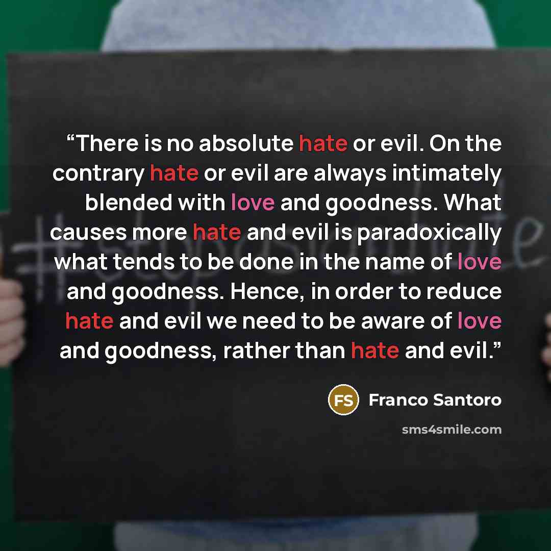 “There is no absolute hate or evil. On the contrary hate or evil are always intimately blended with love and goodness. What causes more hate and evil is paradoxically what tends to be done in the name of love and goodness. Hence, in order to reduce hate and evil we need to be aware of love and…” quote by Franco Santoro