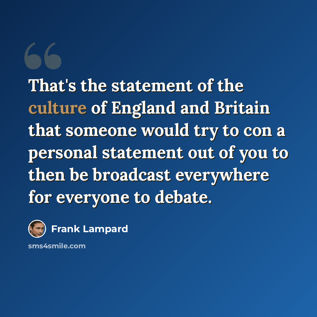 “That's the statement of the culture of England and Britain that someone would try to con a personal statement out of you to then be broadcast everywhere for everyone to debate.” quote by Frank Lampard