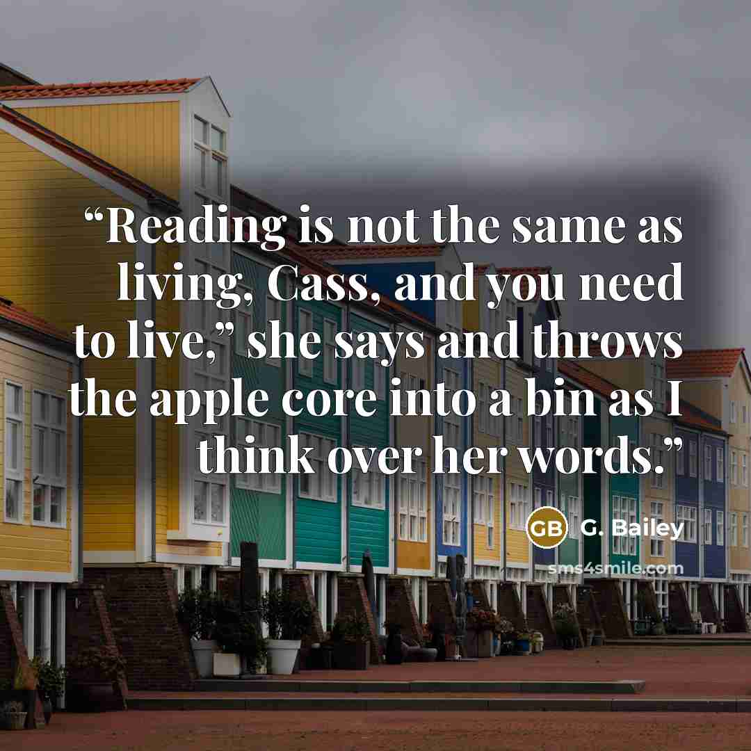 “Reading is not the same as living, Cass, and you need to live,” she says and throws the apple core into a bin as I think over her words.” quote by G. Bailey
