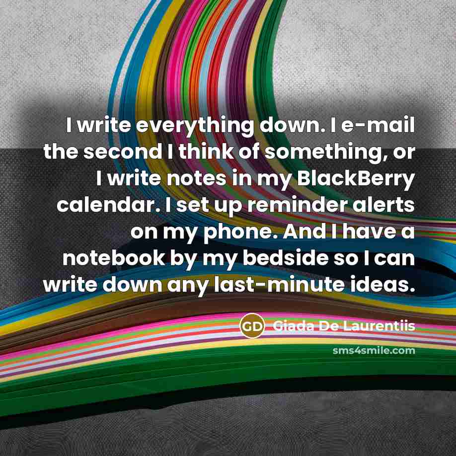 “I write everything down. I e-mail the second I think of something, or I write notes in my BlackBerry calendar. I set up reminder alerts on my phone. And I have a notebook by my bedside so I can write down any last-minute ideas.” quote by Giada De Laurentiis