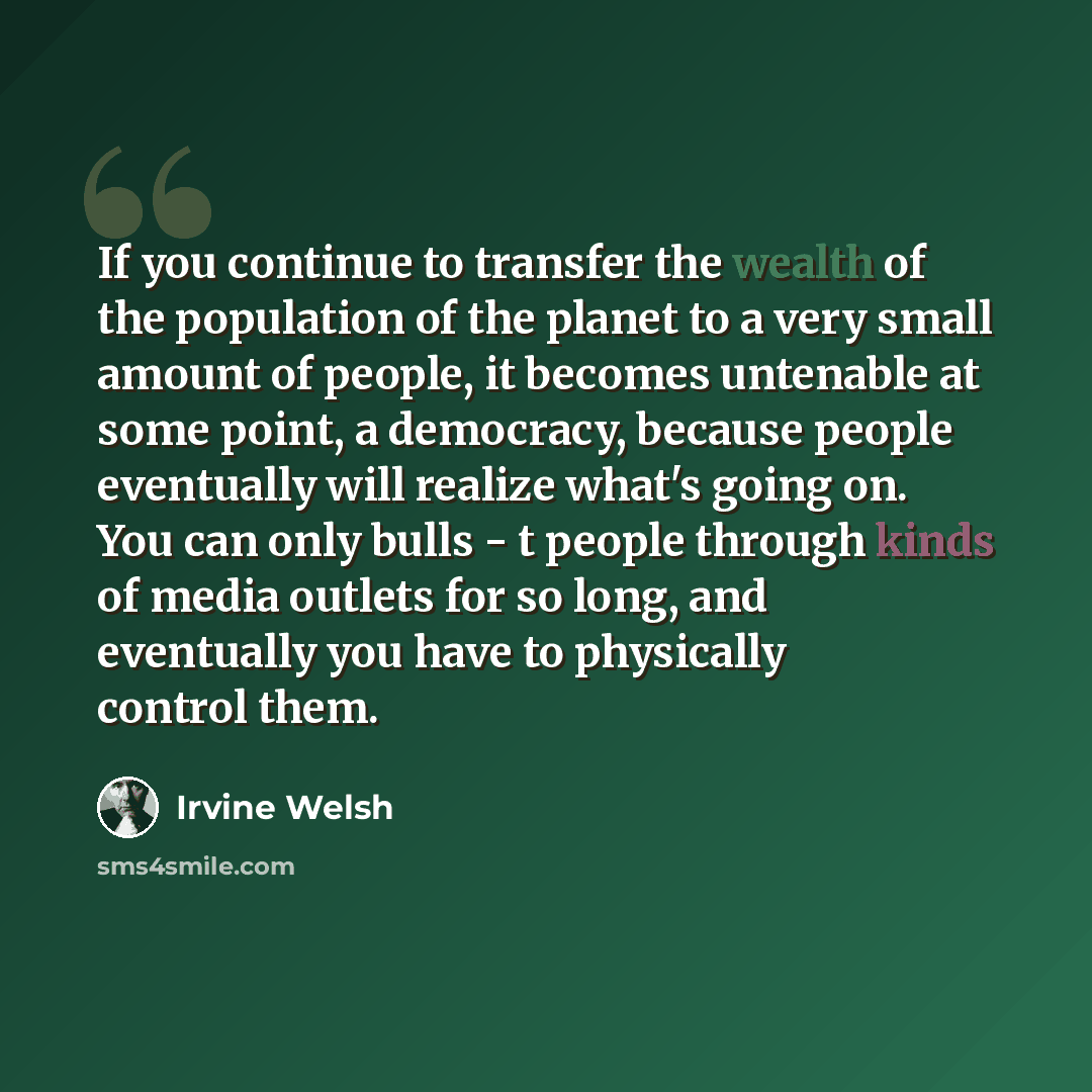 “If you continue to transfer the wealth of the population of the planet to a very small amount of people, it becomes untenable at some point, a democracy, because people eventually will realize what's going on. You can only bulls - t people through kinds of media outlets for so long, and eventually…” quote by Irvine Welsh