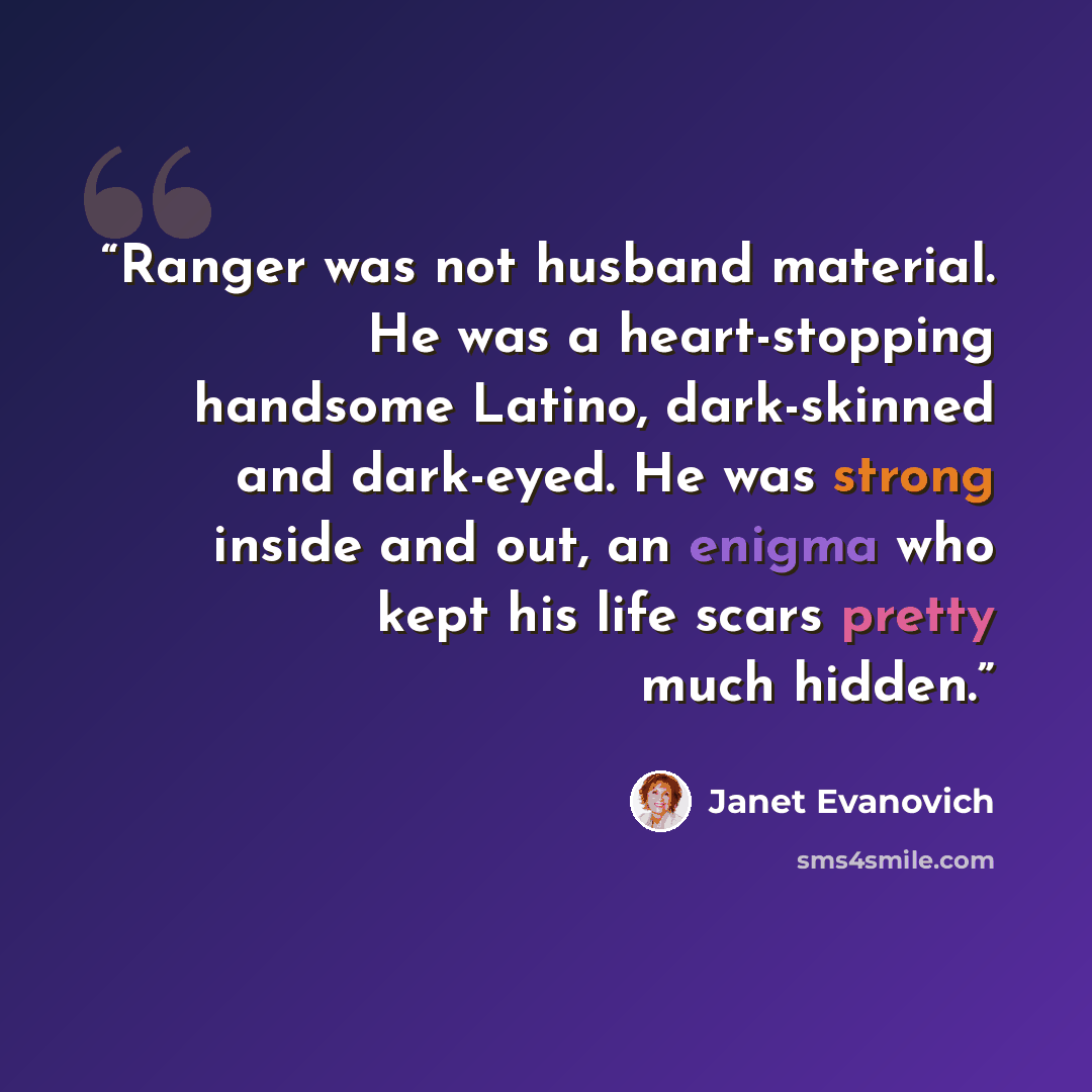 “Ranger was not husband material. He was a heart-stopping handsome Latino, dark-skinned and dark-eyed. He was strong inside and out, an enigma who kept his life scars pretty much hidden.” quote by Janet Evanovich