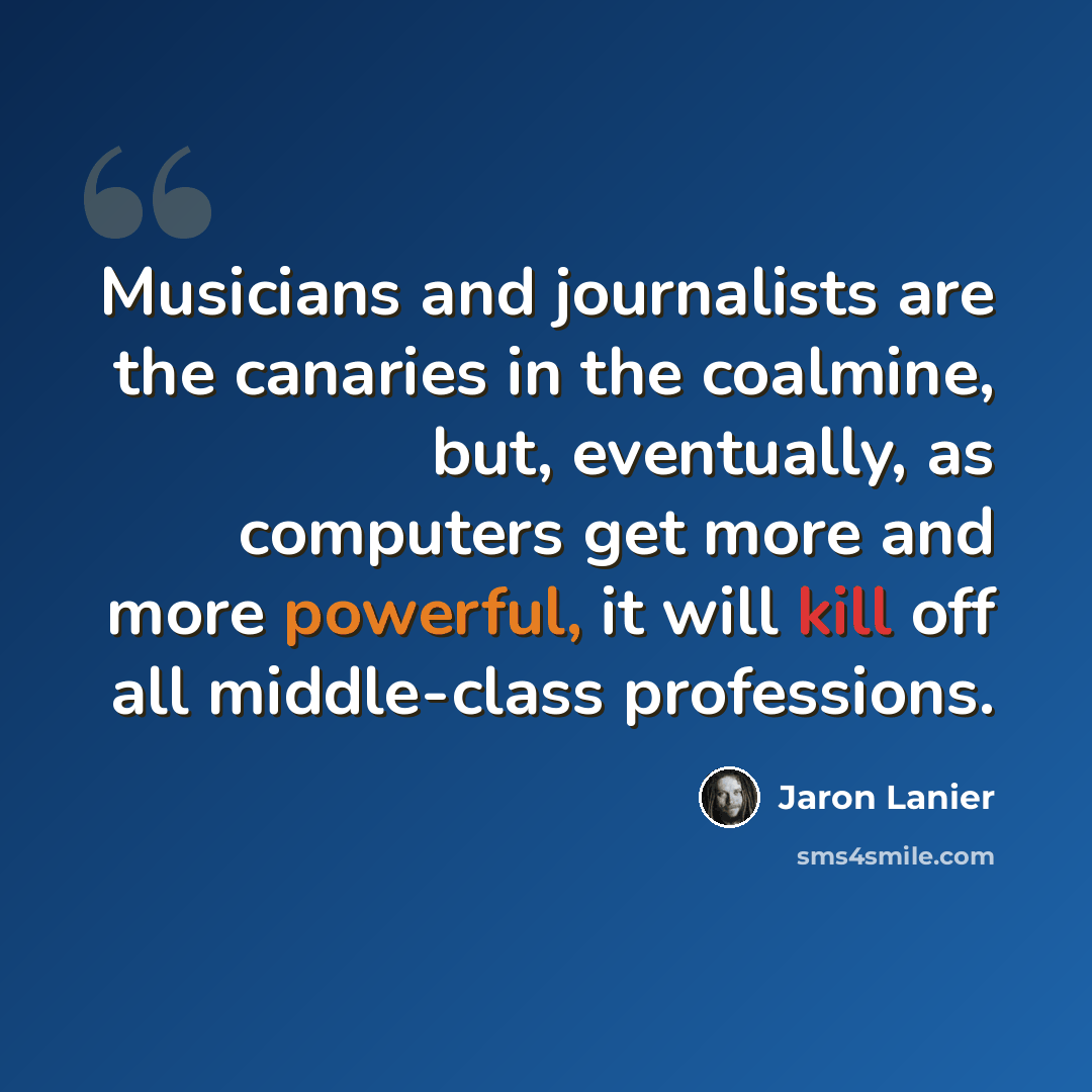 “Musicians and journalists are the canaries in the coalmine, but, eventually, as computers get more and more powerful, it will kill off all middle-class professions.” quote by Jaron Lanier
