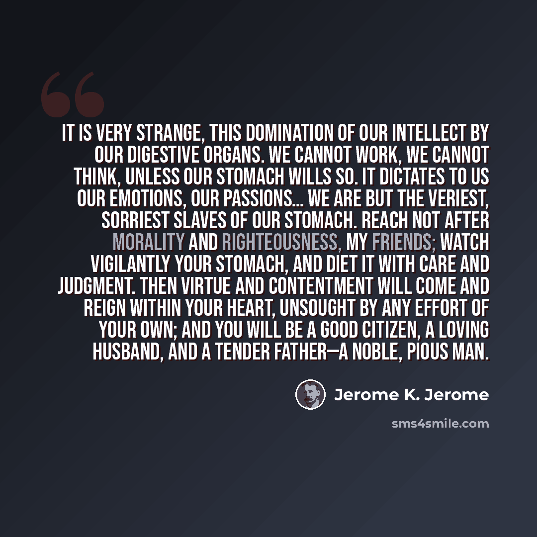 “It is very strange, this domination of our intellect by our digestive organs. We cannot work, we cannot think, unless our stomach wills so. It dictates to us our emotions, our passions… We are but the veriest, sorriest slaves of our stomach. Reach not after morality and righteousness, my friends…” quote by Jerome K. Jerome