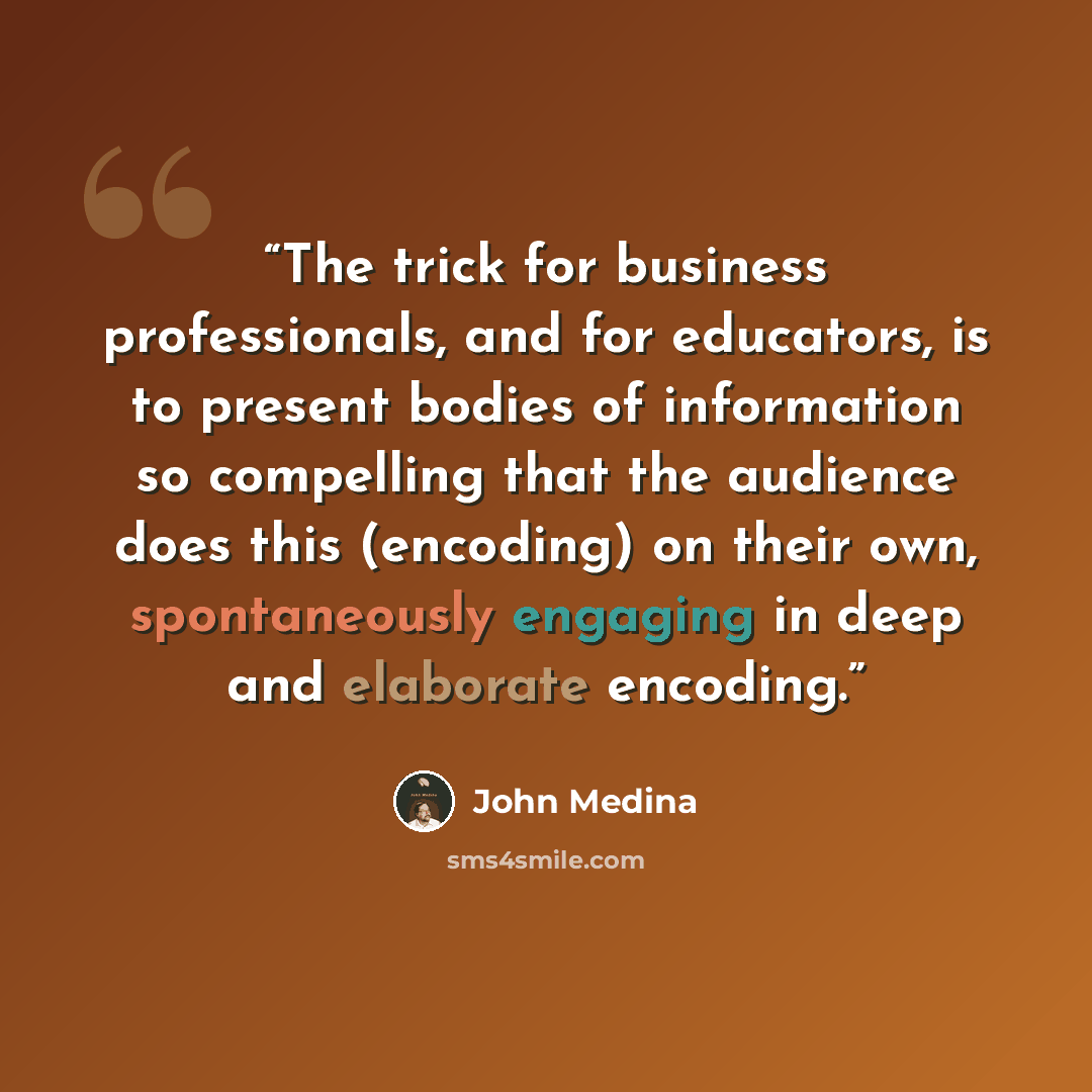 “The trick for business professionals, and for educators, is to present bodies of information so compelling that the audience does this (encoding) on their own, spontaneously engaging in deep and elaborate encoding.” quote by John Medina