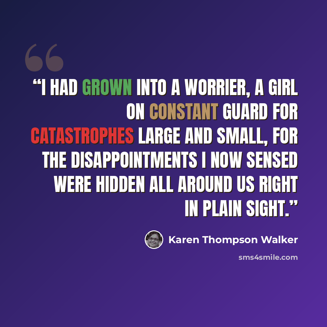 “I had grown into a worrier, a girl on constant guard for catastrophes large and small, for the disappointments I now sensed were hidden all around us right in plain sight.” quote by Karen Thompson Walker