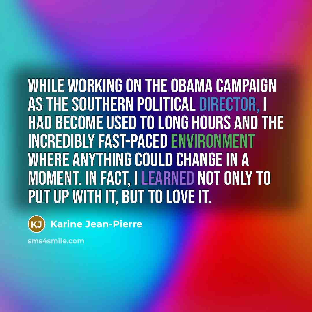 “While working on the Obama campaign as the southern political director, I had become used to long hours and the incredibly fast-paced environment where anything could change in a moment. In fact, I learned not only to put up with it, but to love it.” quote by Karine Jean-Pierre