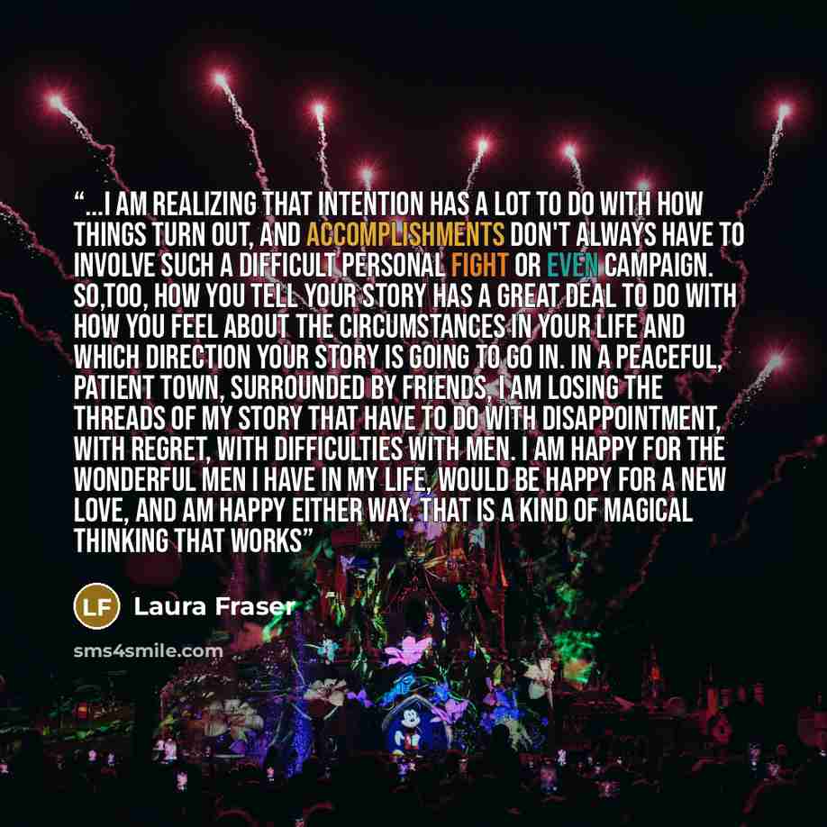 “...I am realizing that intention has a lot to do with how things turn out, and accomplishments don't always have to involve such a difficult personal fight or even campaign. So,too, how you tell your story has a great deal to do with how you feel about the circumstances in your life and which…” quote by Laura Fraser