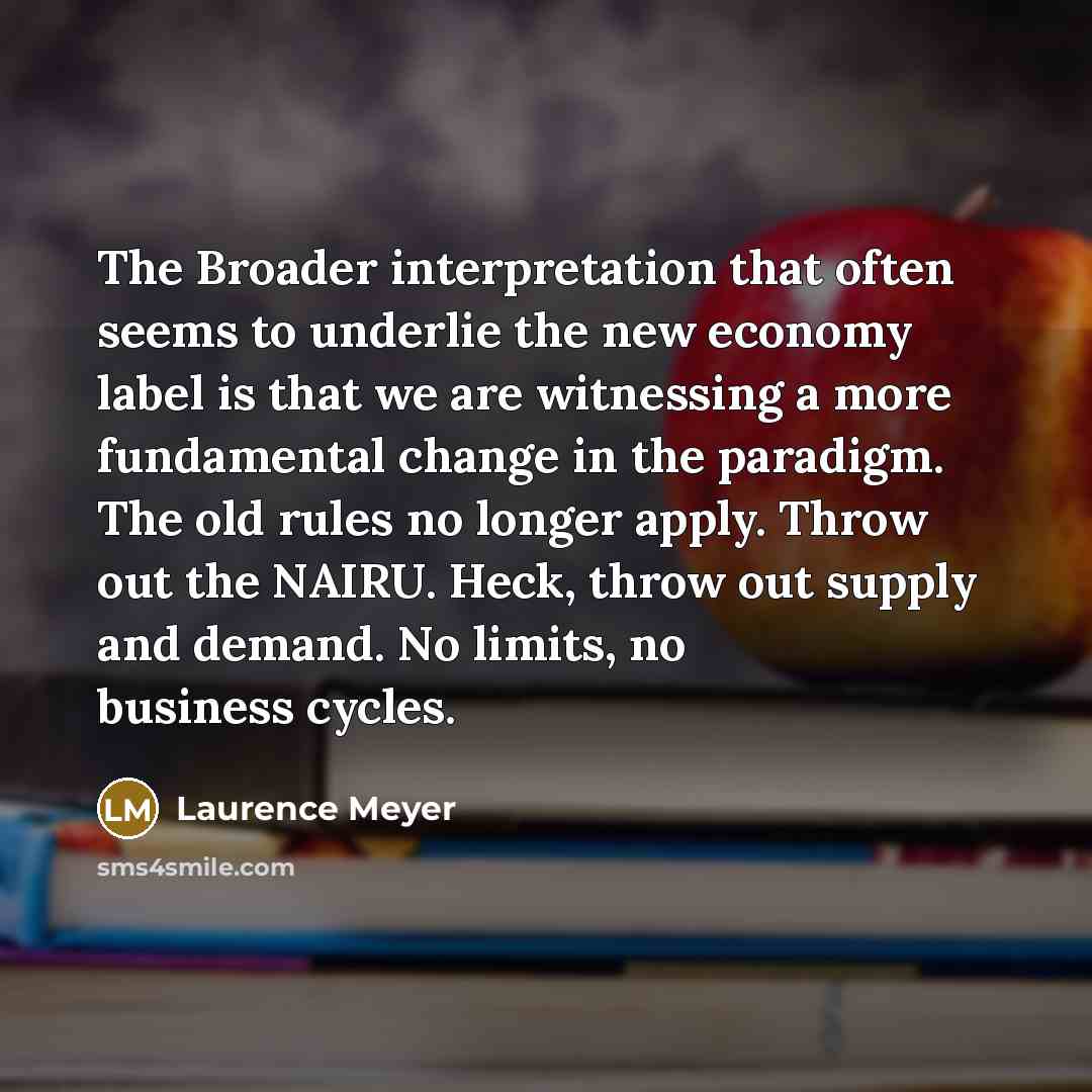 “The Broader interpretation that often seems to underlie the new economy label is that we are witnessing a more fundamental change in the paradigm. The old rules no longer apply. Throw out the NAIRU. Heck, throw out supply and demand. No limits, no business cycles.” quote by Laurence Meyer