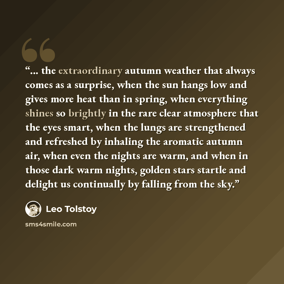 “... the extraordinary autumn weather that always comes as a surprise, when the sun hangs low and gives more heat than in spring, when everything shines so brightly in the rare clear atmosphere that the eyes smart, when the lungs are strengthened and refreshed by inhaling the aromatic autumn air…” quote by Leo Tolstoy