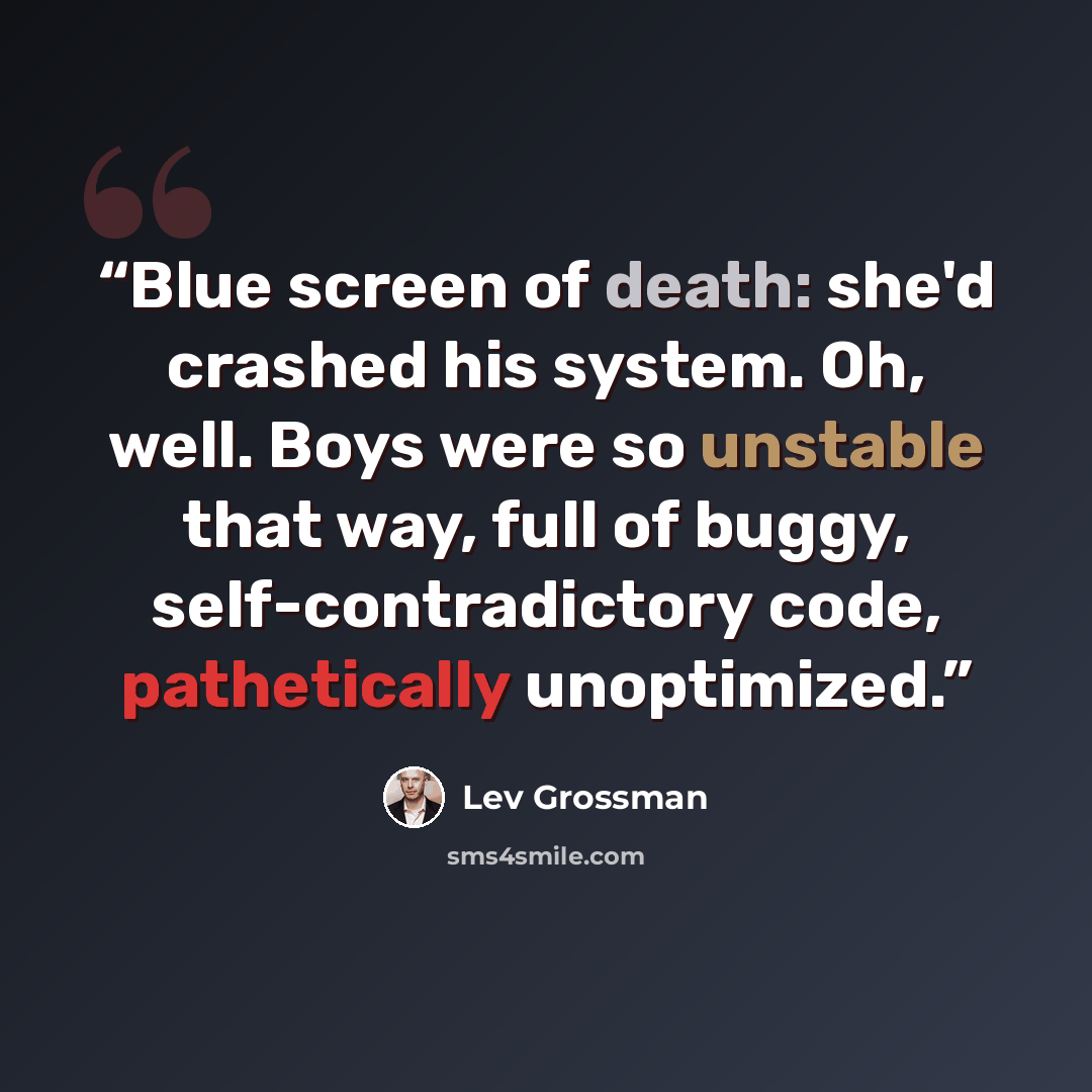 “Blue screen of death: she'd crashed his system. Oh, well. Boys were so unstable that way, full of buggy, self-contradictory code, pathetically unoptimized.” quote by Lev Grossman