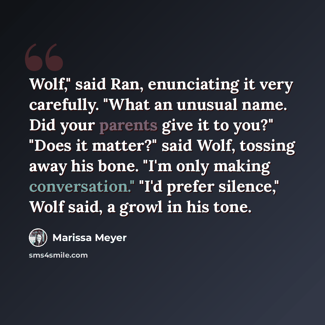 “Wolf," said Ran, enunciating it very carefully. "What an unusual name. Did your parents give it to you?" "Does it matter?" said Wolf, tossing away his bone. "I'm only making conversation." "I'd prefer silence," Wolf said, a growl in his tone.” quote by Marissa Meyer