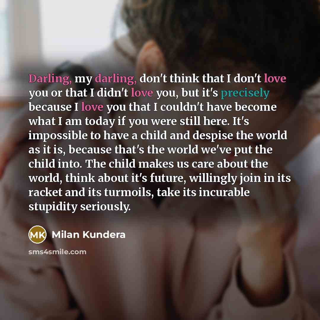“Darling, my darling, don't think that I don't love you or that I didn't love you, but it's precisely because I love you that I couldn't have become what I am today if you were still here. It's impossible to have a child and despise the world as it is, because that's the world we've put the child…” quote by Milan Kundera