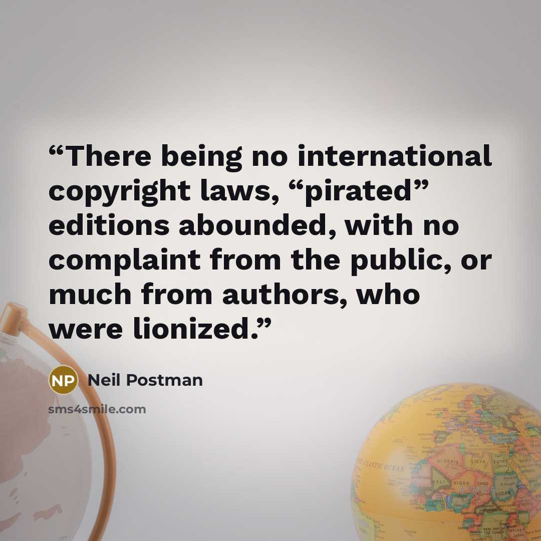 “There being no international copyright laws, “pirated” editions abounded, with no complaint from the public, or much from authors, who were lionized.” quote by Neil Postman