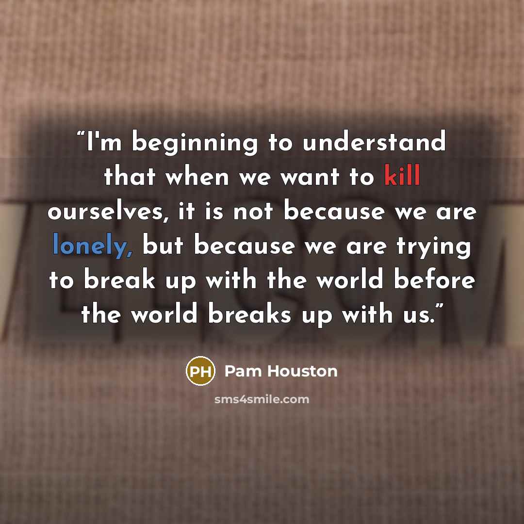 “I'm beginning to understand that when we want to kill ourselves, it is not because we are lonely, but because we are trying to break up with the world before the world breaks up with us.” quote by Pam Houston