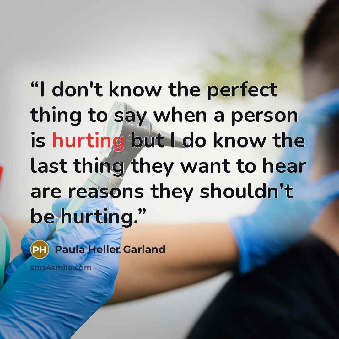“I don't know the perfect thing to say when a person is hurting but I do know the last thing they want to hear are reasons they shouldn't be hurting.” quote by Paula Heller Garland
