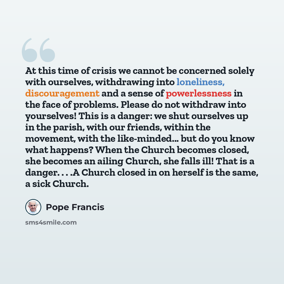 “At this time of crisis we cannot be concerned solely with ourselves, withdrawing into loneliness, discouragement and a sense of powerlessness in the face of problems. Please do not withdraw into yourselves! This is a danger: we shut ourselves up in the parish, with our friends, within the…” quote by Pope Francis