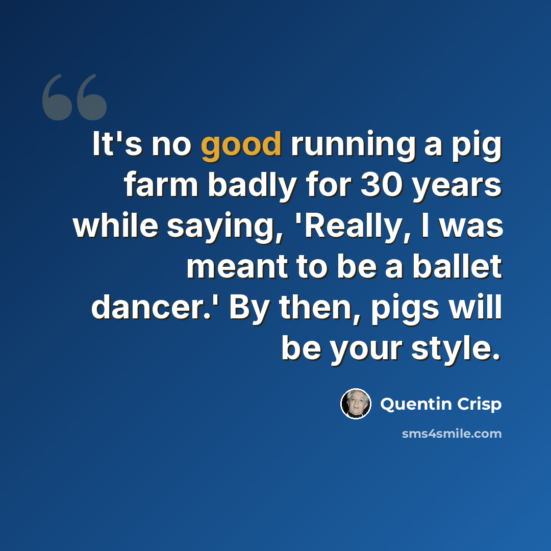 “It's no good running a pig farm badly for 30 years while saying, 'Really, I was meant to be a ballet dancer.' By then, pigs will be your style.” quote by Quentin Crisp