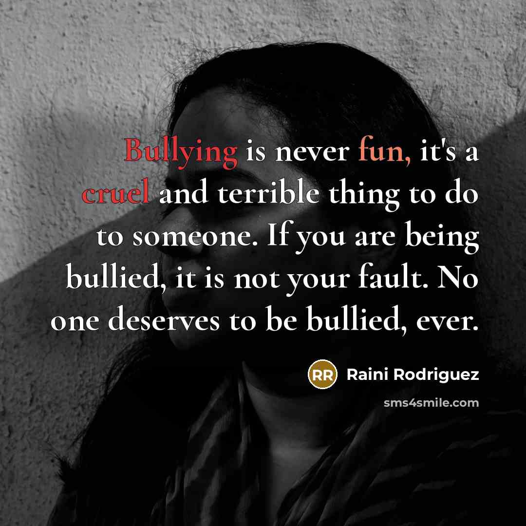 “Bullying is never fun, it's a cruel and terrible thing to do to someone. If you are being bullied, it is not your fault. No one deserves to be bullied, ever.” quote by Raini Rodriguez