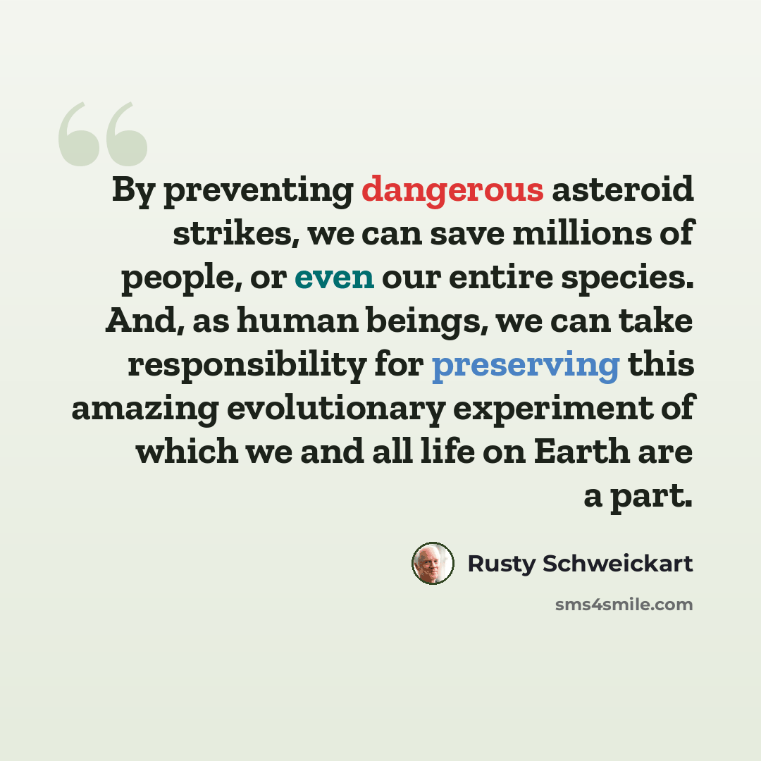“By preventing dangerous asteroid strikes, we can save millions of people, or even our entire species. And, as human beings, we can take responsibility for preserving this amazing evolutionary experiment of which we and all life on Earth are a part.” quote by Rusty Schweickart
