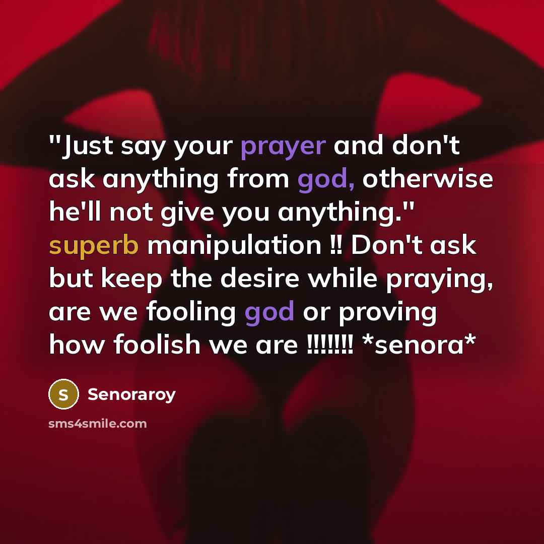 “''Just say your prayer and don't ask anything from god, otherwise he'll not give you anything.'' superb manipulation !! Don't ask but keep the desire while praying, are we fooling god or proving how foolish we are !!!!!!! *senora*” quote by Senoraroy