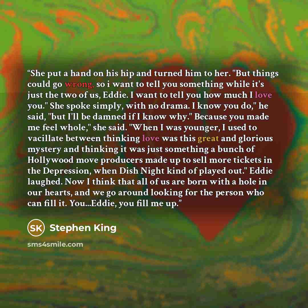 “She put a hand on his hip and turned him to her. "But things could go wrong, so i want to tell you something while it's just the two of us, Eddie. I want to tell you how much I love you." She spoke simply, with no drama. I know you do," he said, "but I'll be damned if I know why." Because you made…” quote by Stephen King