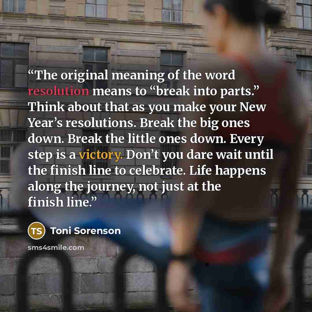 “The original meaning of the word resolution means to “break into parts.” Think about that as you make your New Year’s resolutions. Break the big ones down. Break the little ones down. Every step is a victory. Don’t you dare wait until the finish line to celebrate. Life happens along the journey…” quote by Toni Sorenson