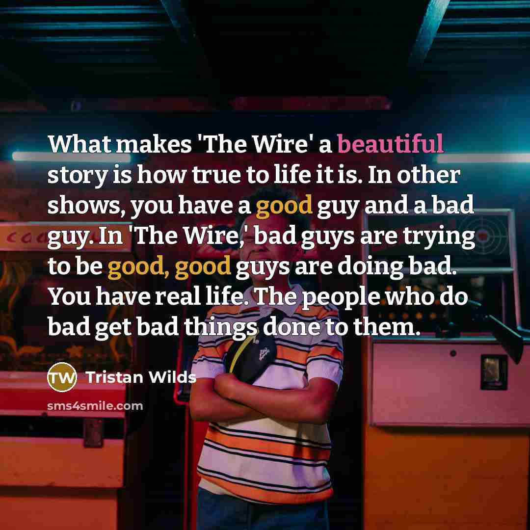 “What makes 'The Wire' a beautiful story is how true to life it is. In other shows, you have a good guy and a bad guy. In 'The Wire,' bad guys are trying to be good, good guys are doing bad. You have real life. The people who do bad get bad things done to them.” quote by Tristan Wilds