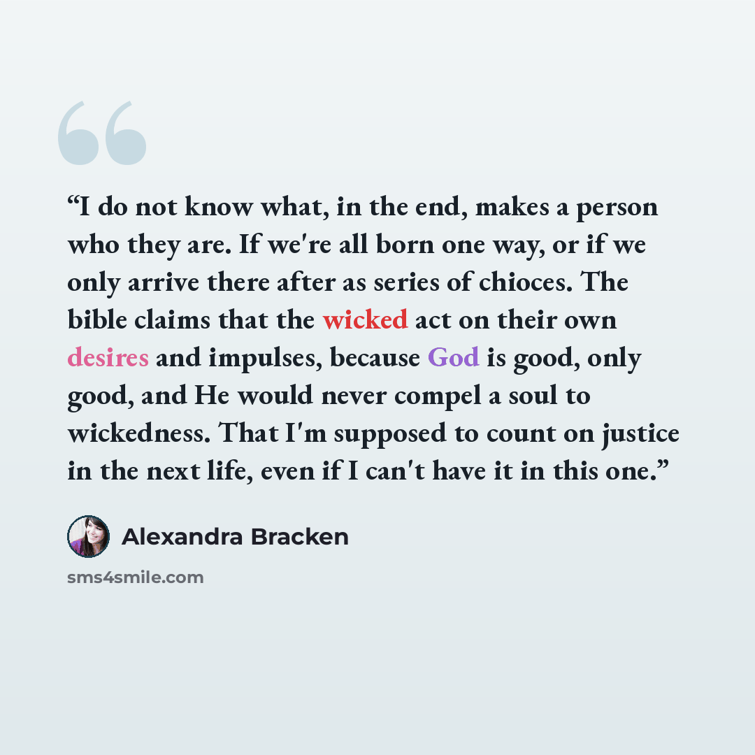 “I do not know what, in the end, makes a person who they are. If we're all born one way, or if we only arrive there after as series of chioces. The bible claims that the wicked act on their own desires and impulses, because God is good, only good, and He would never compel a soul to wickedness…” quote by Alexandra Bracken