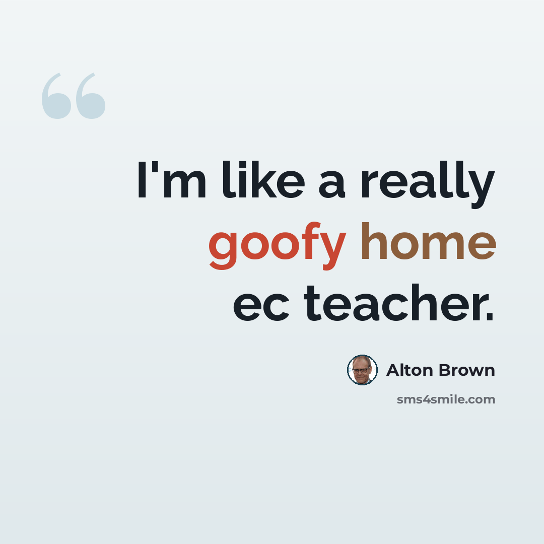 “I'm like a really goofy home ec teacher.” quote by Alton Brown