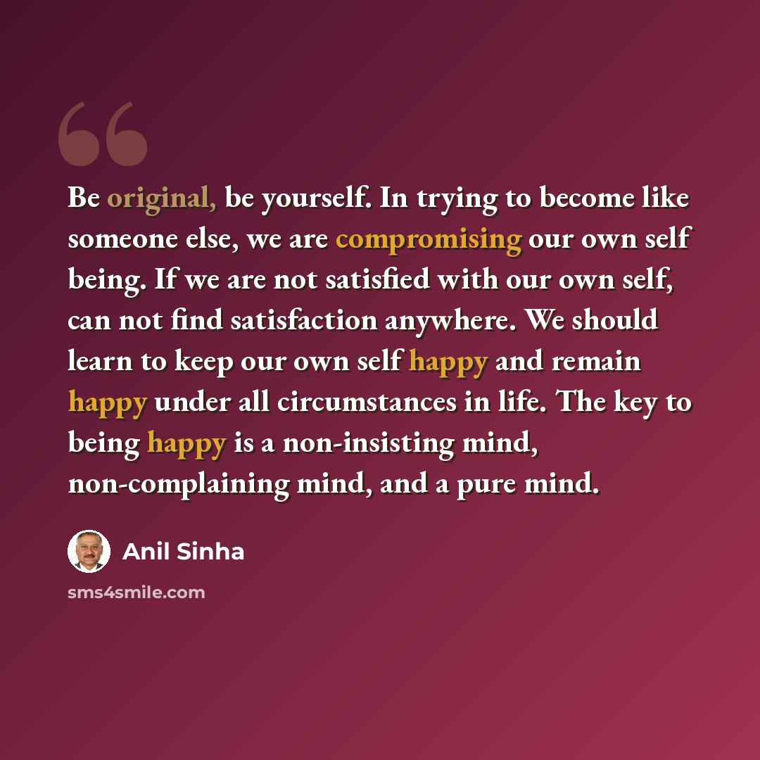 “Be original, be yourself. In trying to become like someone else, we are compromising our own self being. If we are not satisfied with our own self, can not find satisfaction anywhere. We should learn to keep our own self happy and remain happy under all circumstances in life. The key to being…” quote by Anil Sinha