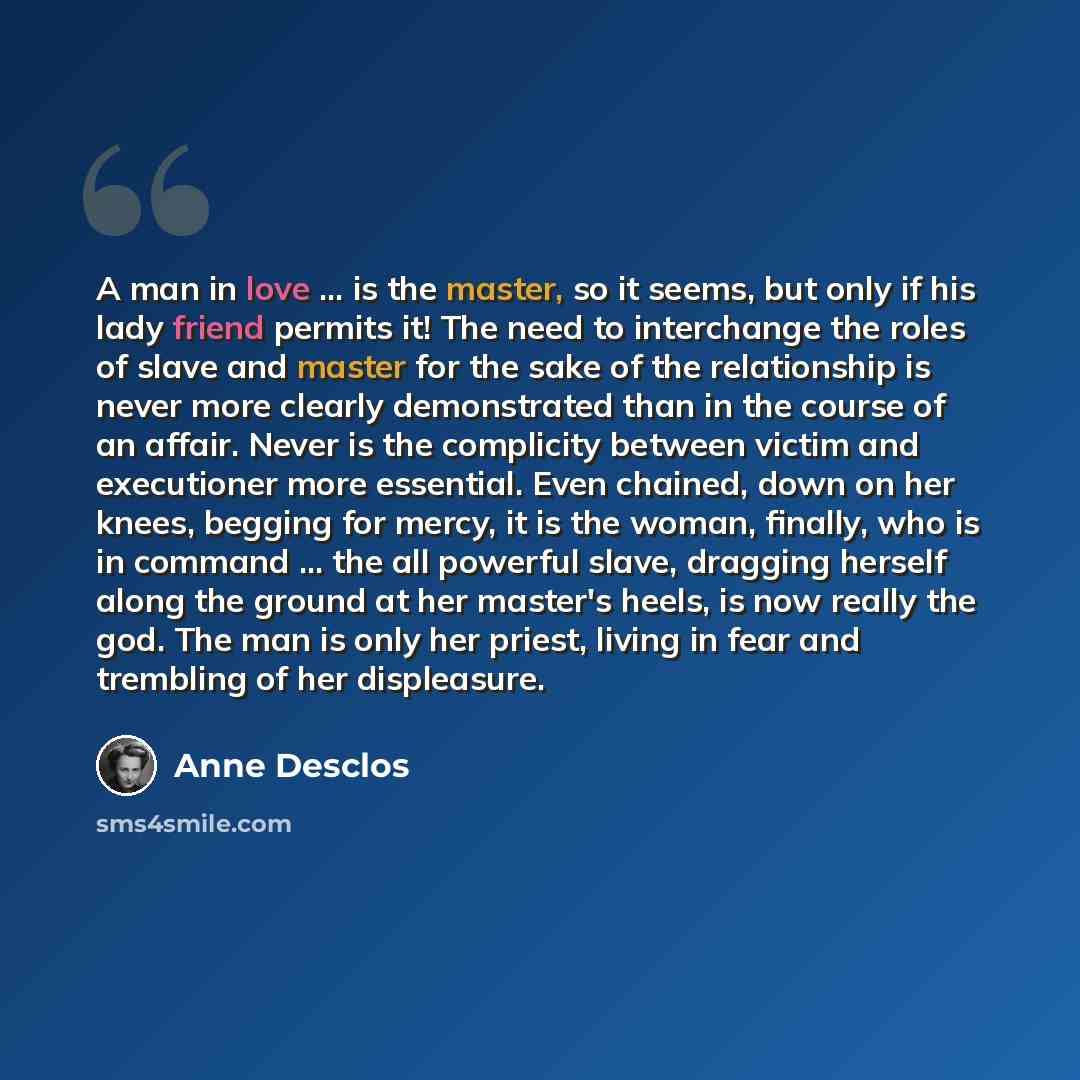 “A man in love ... is the master, so it seems, but only if his lady friend permits it! The need to interchange the roles of slave and master for the sake of the relationship is never more clearly demonstrated than in the course of an affair. Never is the complicity between victim and executioner…” quote by Anne Desclos