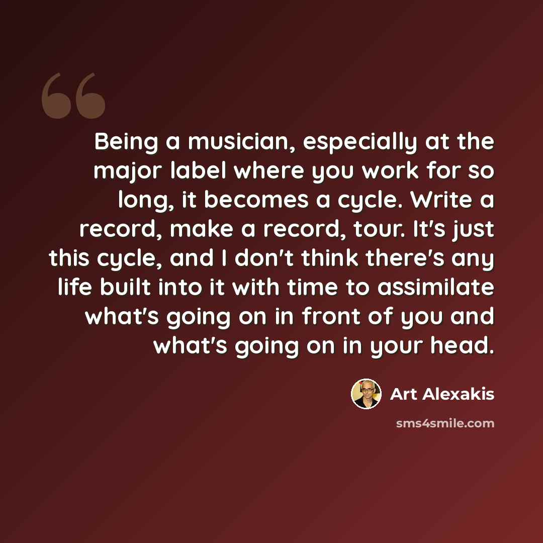“Being a musician, especially at the major label where you work for so long, it becomes a cycle. Write a record, make a record, tour. It's just this cycle, and I don't think there's any life built into it with time to assimilate what's going on in front of you and what's going on in your head.” quote by Art Alexakis