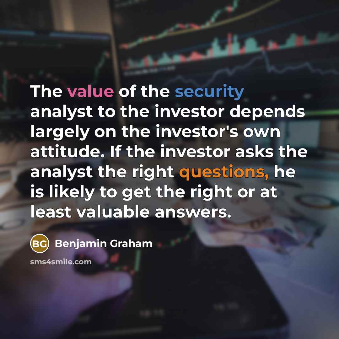 “The value of the security analyst to the investor depends largely on the investor's own attitude. If the investor asks the analyst the right questions, he is likely to get the right or at least valuable answers.” quote by Benjamin Graham