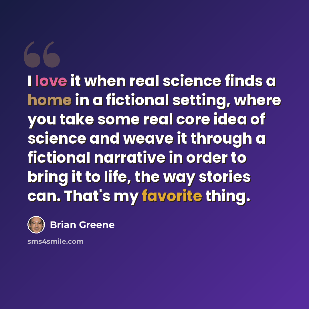 “I love it when real science finds a home in a fictional setting, where you take some real core idea of science and weave it through a fictional narrative in order to bring it to life, the way stories can. That's my favorite thing.” quote by Brian Greene