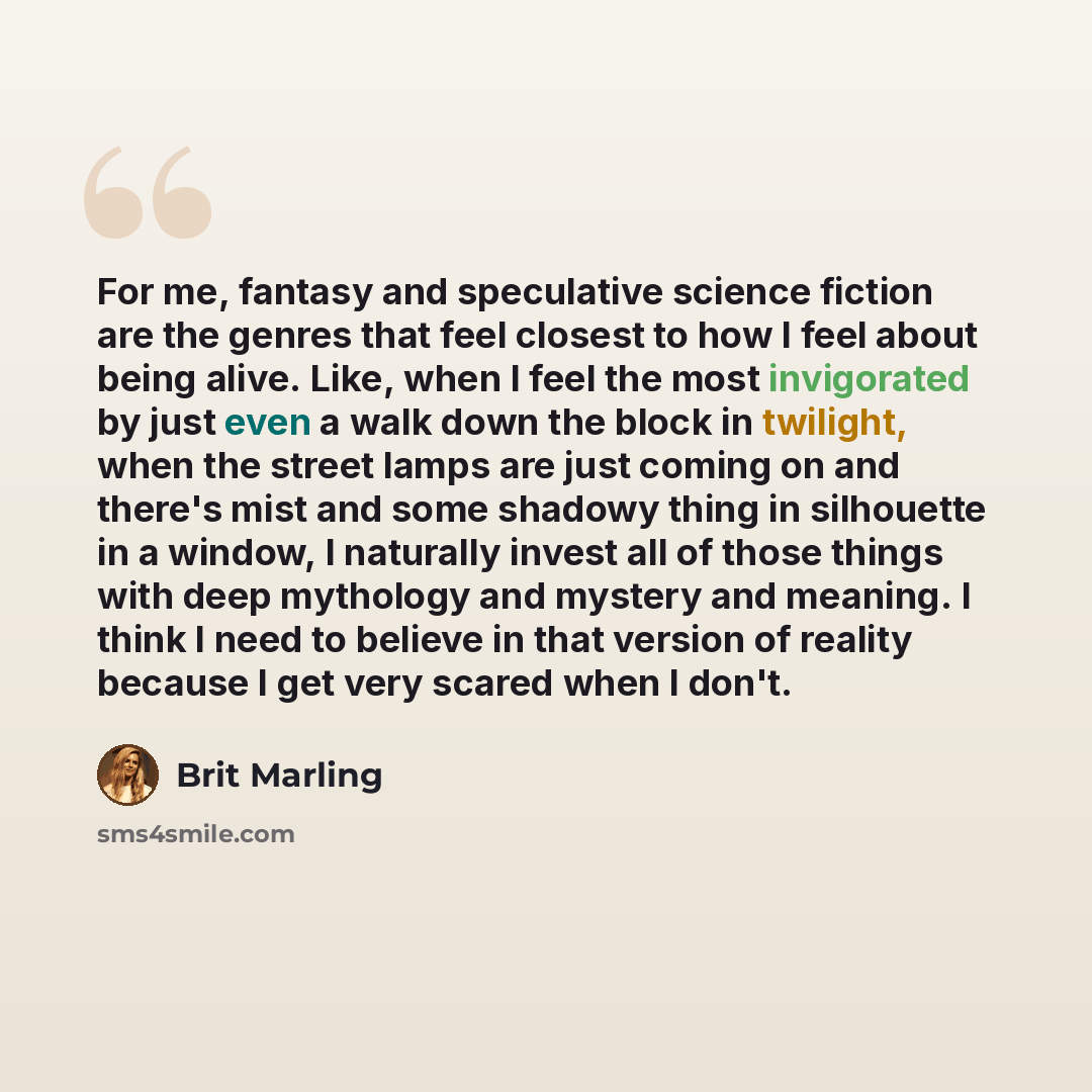 “For me, fantasy and speculative science fiction are the genres that feel closest to how I feel about being alive. Like, when I feel the most invigorated by just even a walk down the block in twilight, when the street lamps are just coming on and there's mist and some shadowy thing in silhouette in…” quote by Brit Marling