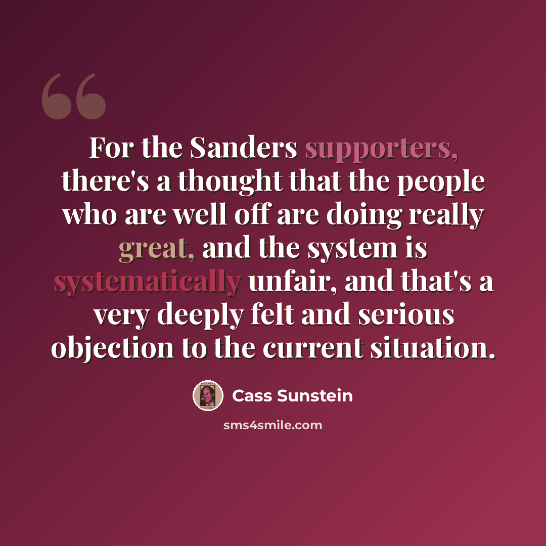 “For the Sanders supporters, there's a thought that the people who are well off are doing really great, and the system is systematically unfair, and that's a very deeply felt and serious objection to the current situation.” quote by Cass Sunstein
