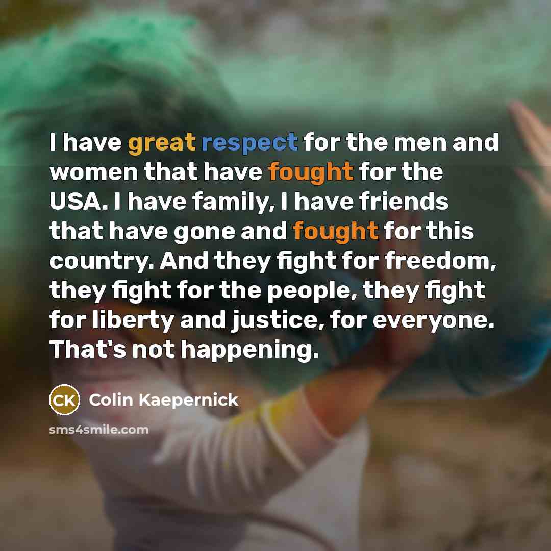 “I have great respect for the men and women that have fought for the USA. I have family, I have friends that have gone and fought for this country. And they fight for freedom, they fight for the people, they fight for liberty and justice, for everyone. That's not happening.” quote by Colin Kaepernick