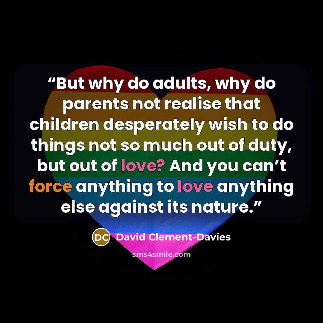 “But why do adults, why do parents not realise that children desperately wish to do things not so much out of duty, but out of love? And you can’t force anything to love anything else against its nature.” quote by David Clement-Davies