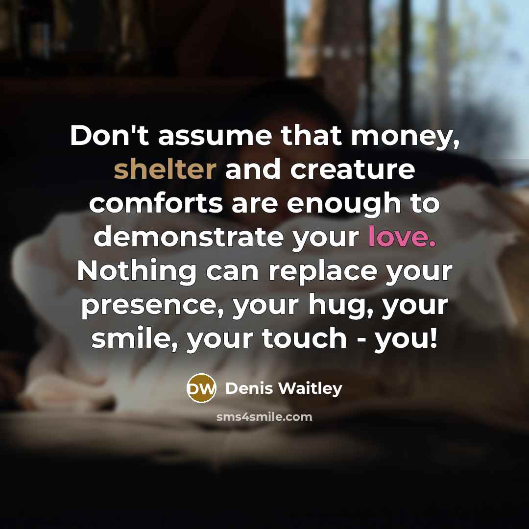 “Don't assume that money, shelter and creature comforts are enough to demonstrate your love. Nothing can replace your presence, your hug, your smile, your touch - you!” quote by Denis Waitley