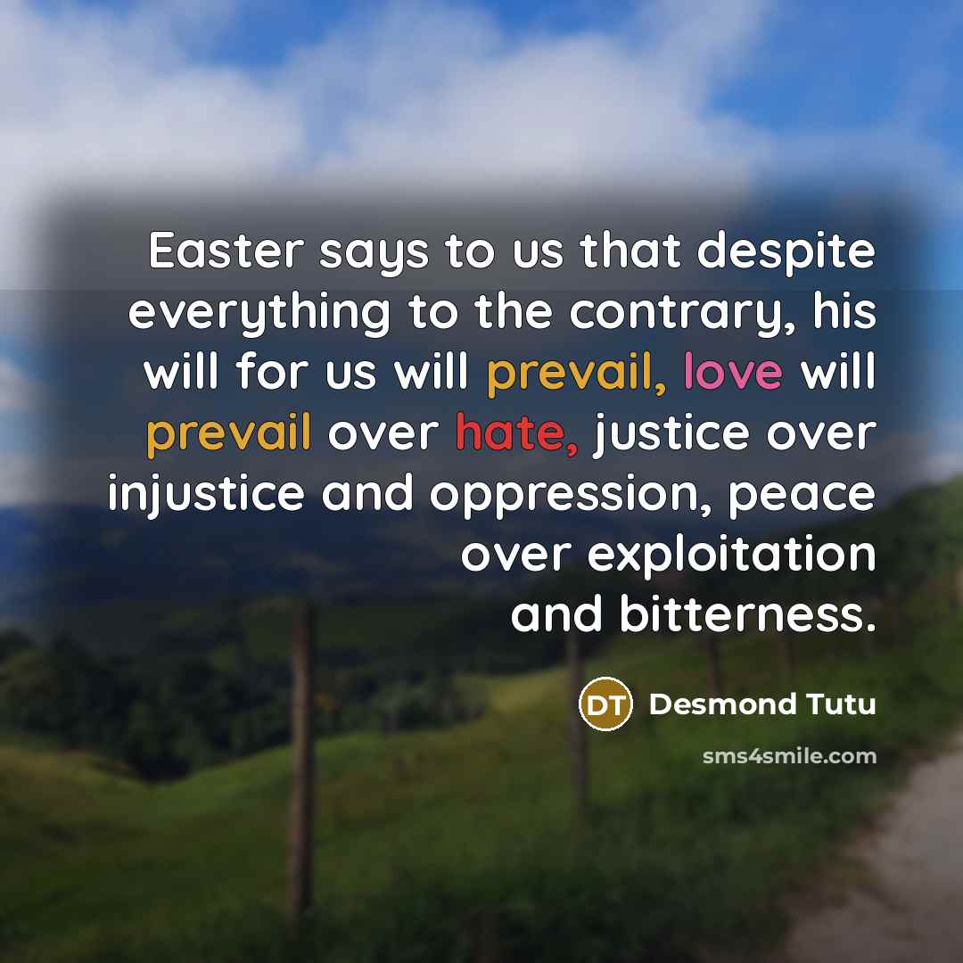 “Easter says to us that despite everything to the contrary, his will for us will prevail, love will prevail over hate, justice over injustice and oppression, peace over exploitation and bitterness.” quote by Desmond Tutu