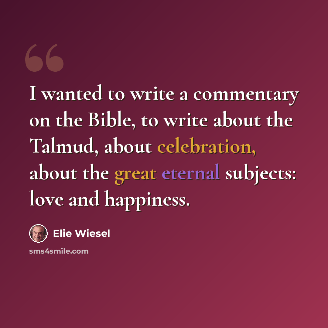 “I wanted to write a commentary on the Bible, to write about the Talmud, about celebration, about the great eternal subjects: love and happiness.” quote by Elie Wiesel