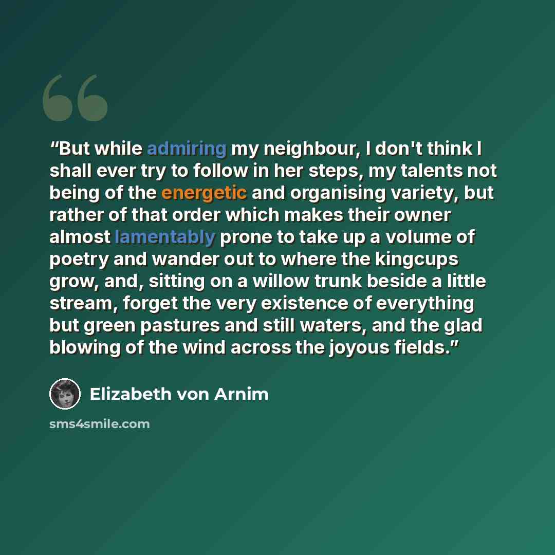 “But while admiring my neighbour, I don't think I shall ever try to follow in her steps, my talents not being of the energetic and organising variety, but rather of that order which makes their owner almost lamentably prone to take up a volume of poetry and wander out to where the kingcups grow…” quote by Elizabeth von Arnim