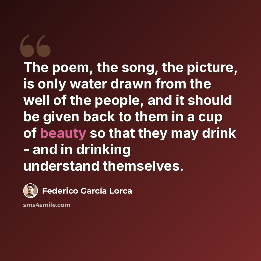 “The poem, the song, the picture, is only water drawn from the well of the people, and it should be given back to them in a cup of beauty so that they may drink - and in drinking understand themselves.” quote by Federico Garcia Lorca