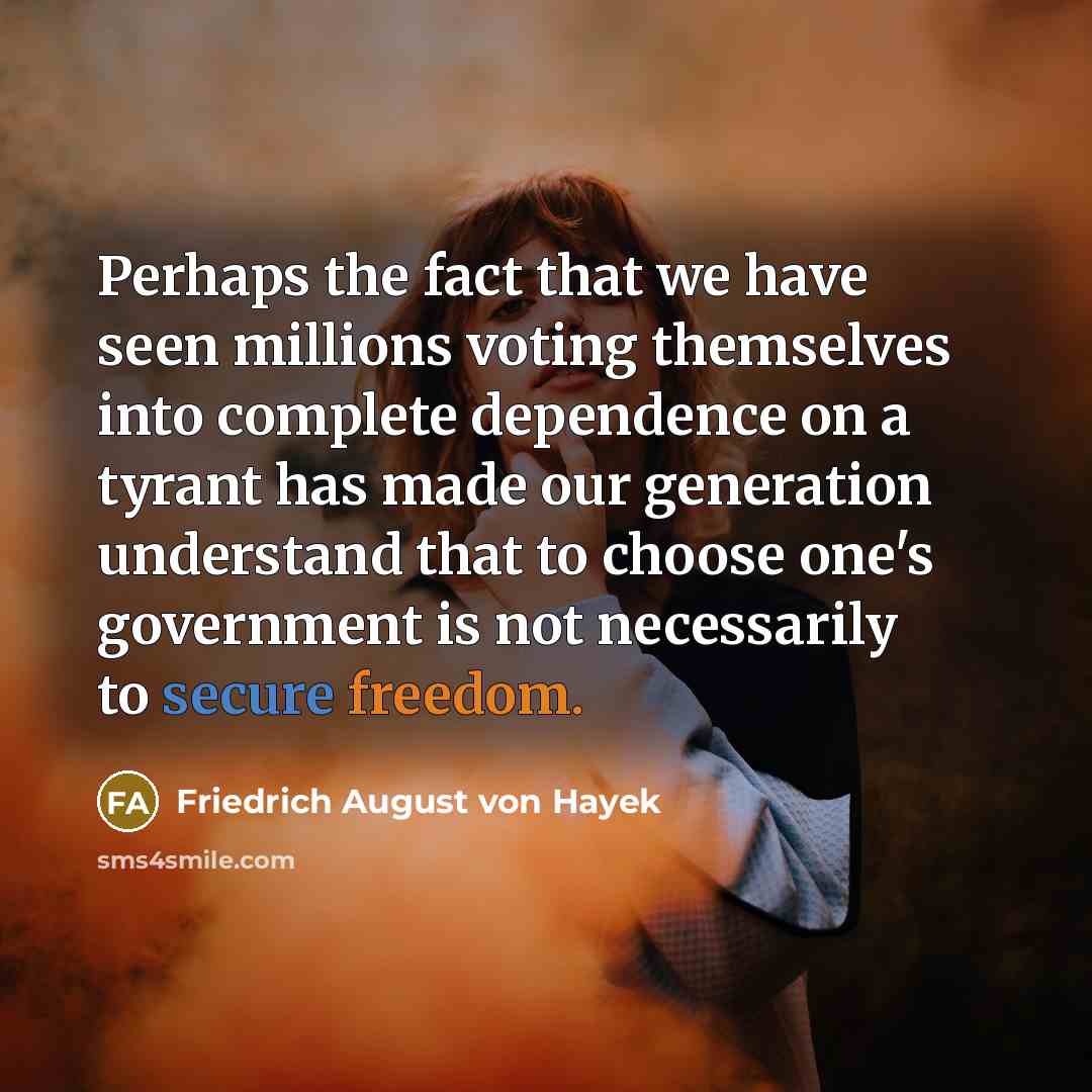 “Perhaps the fact that we have seen millions voting themselves into complete dependence on a tyrant has made our generation understand that to choose one's government is not necessarily to secure freedom.” quote by Friedrich August von Hayek