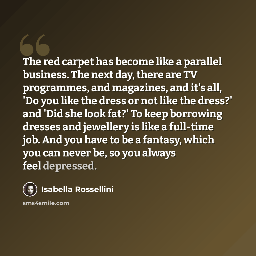“The red carpet has become like a parallel business. The next day, there are TV programmes, and magazines, and it's all, 'Do you like the dress or not like the dress?' and 'Did she look fat?' To keep borrowing dresses and jewellery is like a full-time job. And you have to be a fantasy, which you…” quote by Isabella Rossellini