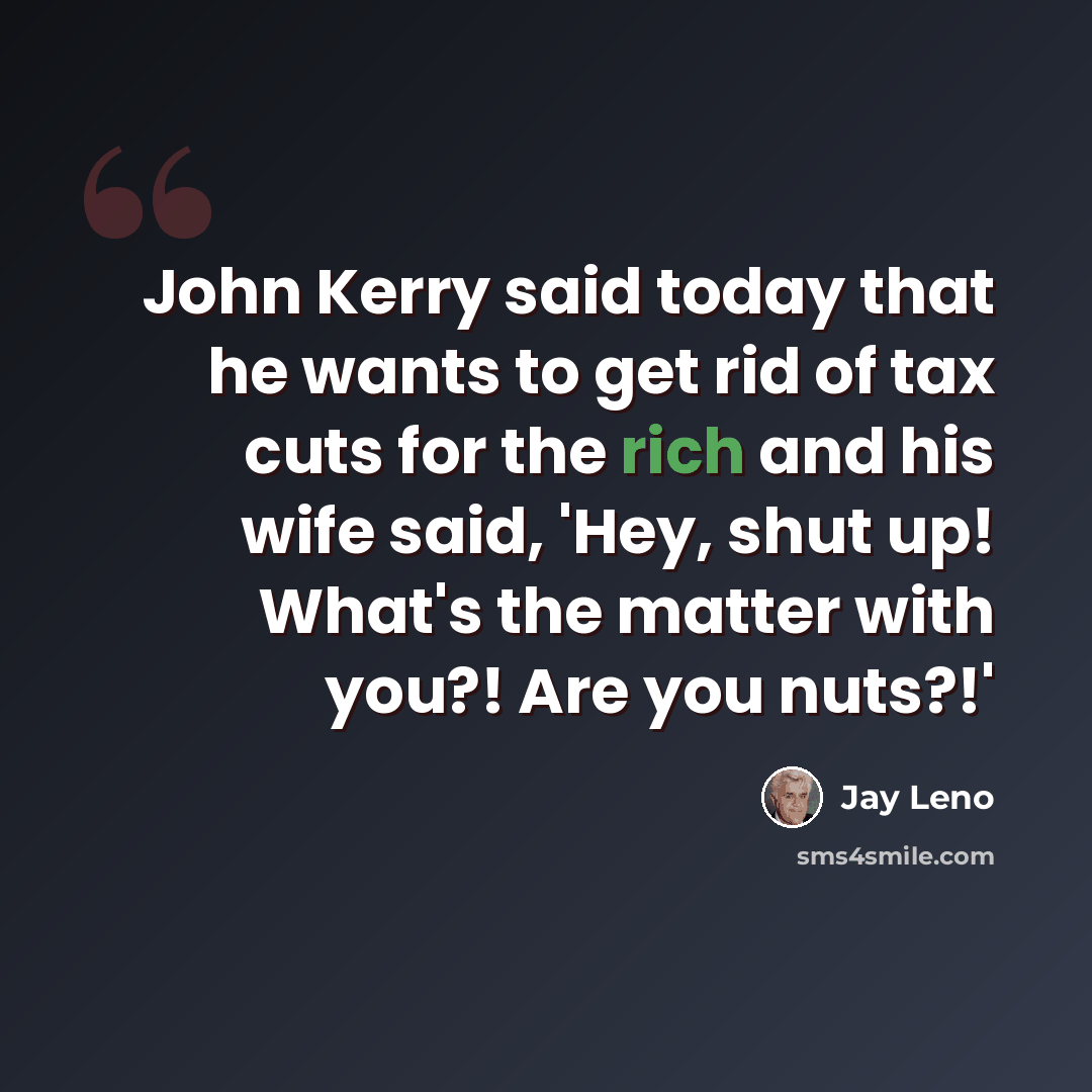 “John Kerry said today that he wants to get rid of tax cuts for the rich and his wife said, 'Hey, shut up! What's the matter with you?! Are you nuts?!'” quote by Jay Leno
