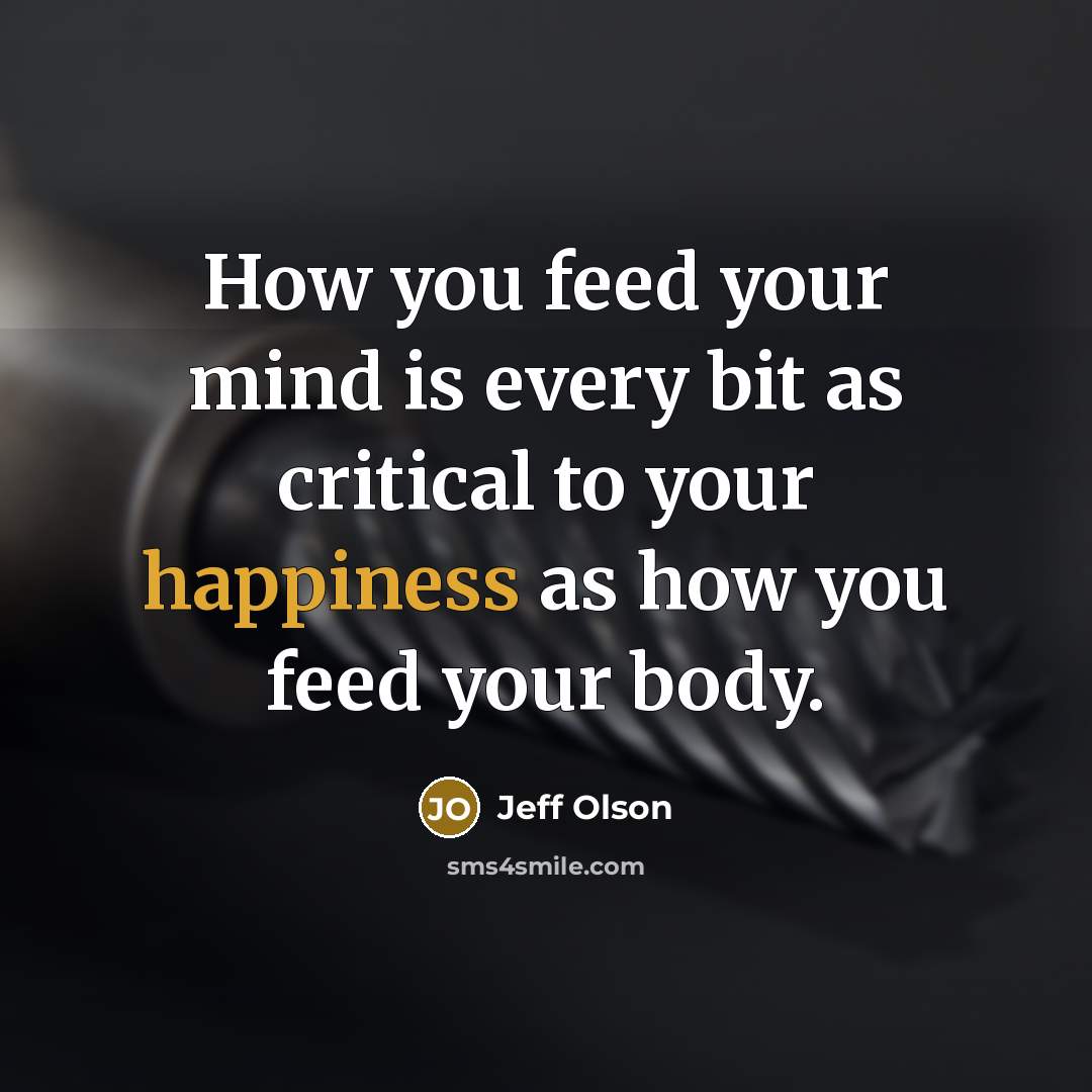 “How you feed your mind is every bit as critical to your happiness as how you feed your body.” quote by Jeff Olson