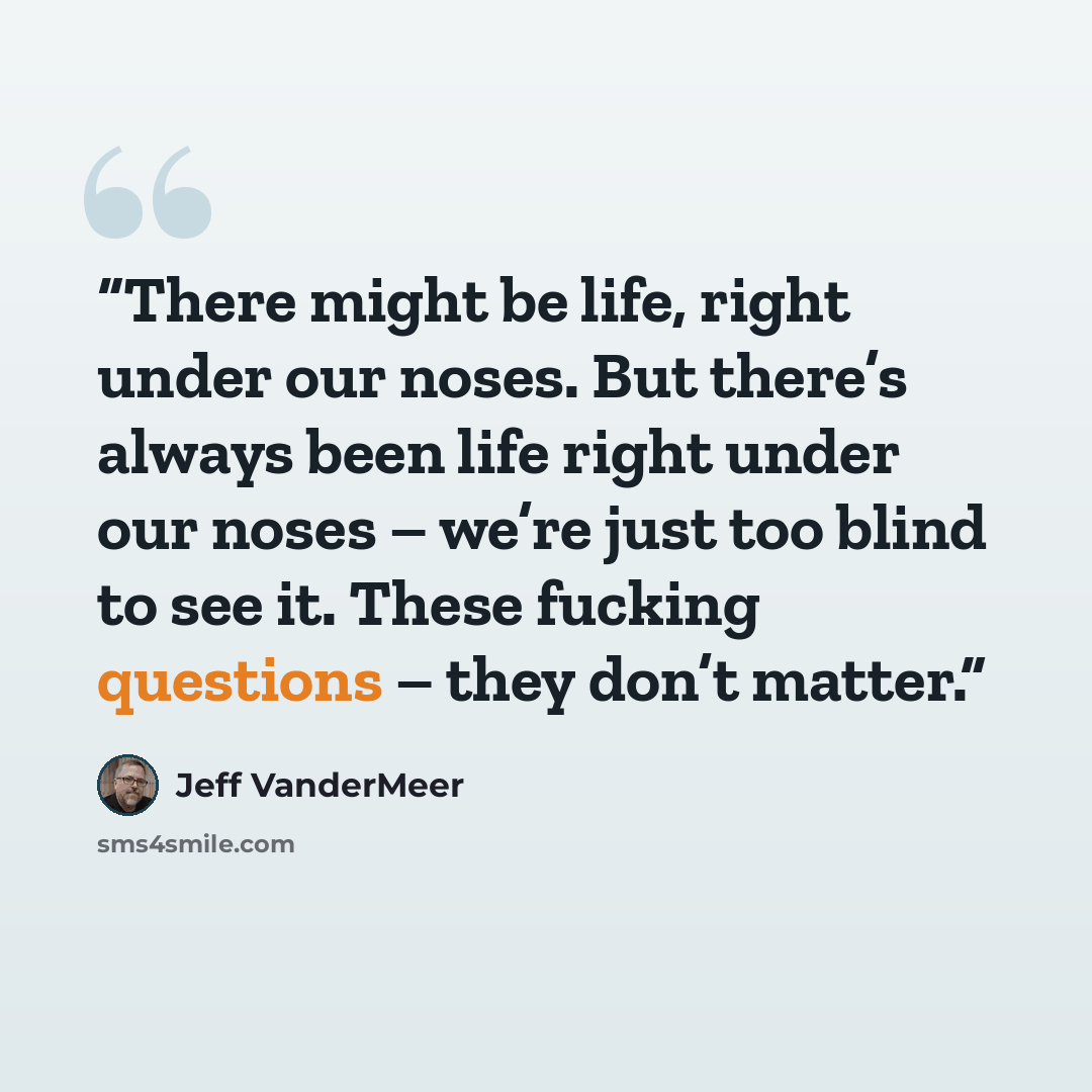 “There might be life, right under our noses. But there’s always been life right under our noses – we’re just too blind to see it. These fucking questions – they don’t matter.” quote by Jeff VanderMeer